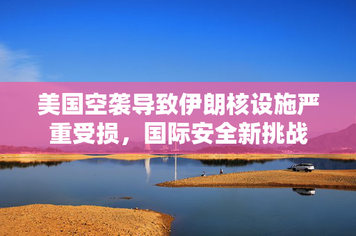美国空袭导致伊朗核设施严重受损，国际安全新挑战