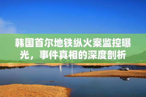 韩国首尔地铁纵火案监控曝光，事件真相的深度剖析