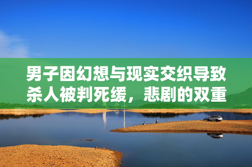男子因幻想与现实交织导致杀人被判死缓，悲剧的双重世界