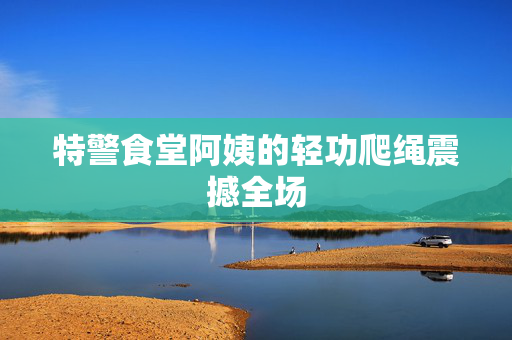 特警食堂阿姨的轻功爬绳震撼全场