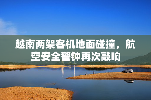 越南两架客机地面碰撞，航空安全警钟再次敲响