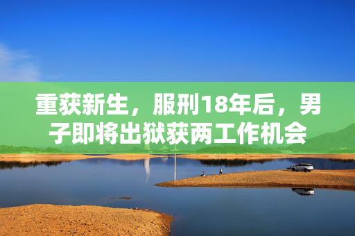 重获新生，服刑18年后，男子即将出狱获两工作机会