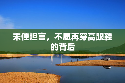 宋佳坦言，不愿再穿高跟鞋的背后
