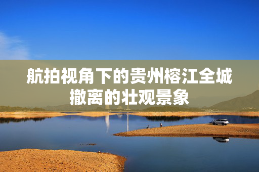 航拍视角下的贵州榕江全城撤离的壮观景象