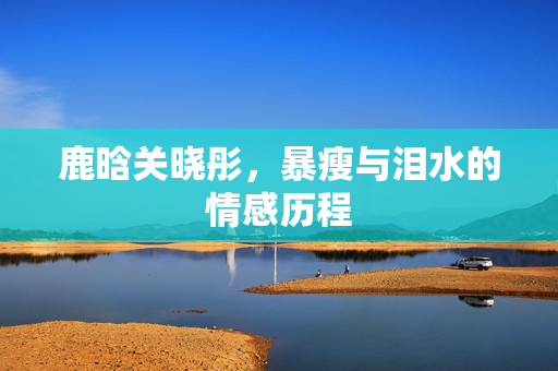 鹿晗关晓彤，暴瘦与泪水的情感历程