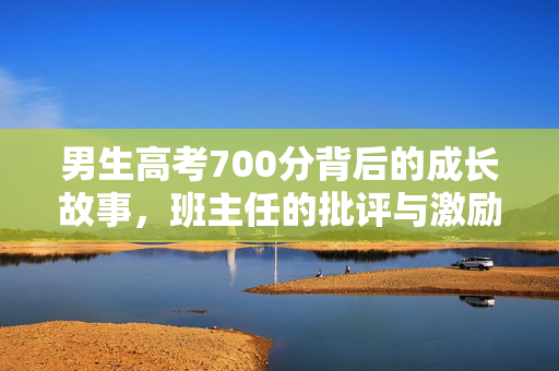 男生高考700分背后的成长故事，班主任的批评与激励共筑辉煌