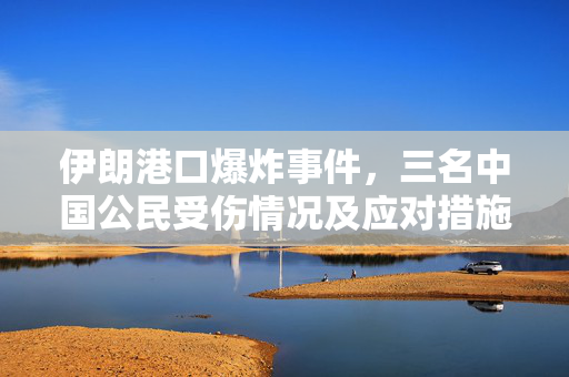 伊朗港口爆炸事件，三名中国公民受伤情况及应对措施