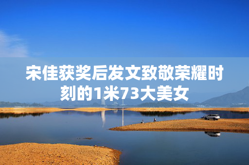 宋佳获奖后发文致敬荣耀时刻的1米73大美女