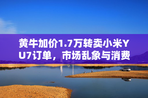 黄牛加价1.7万转卖小米YU7订单，市场乱象与消费者权益的双重挑战