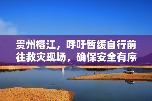 贵州榕江，呼吁暂缓自行前往救灾现场，确保安全有序响应