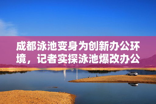 成都泳池变身为创新办公环境，记者实探泳池爆改办公室的探索与体验