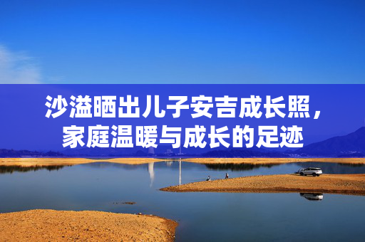 沙溢晒出儿子安吉成长照，家庭温暖与成长的足迹