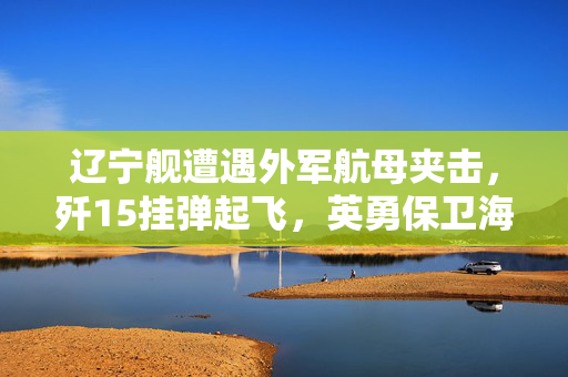 辽宁舰遭遇外军航母夹击，歼15挂弹起飞，英勇保卫海洋的瞬间