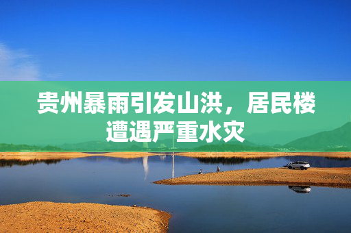 贵州暴雨引发山洪，居民楼遭遇严重水灾