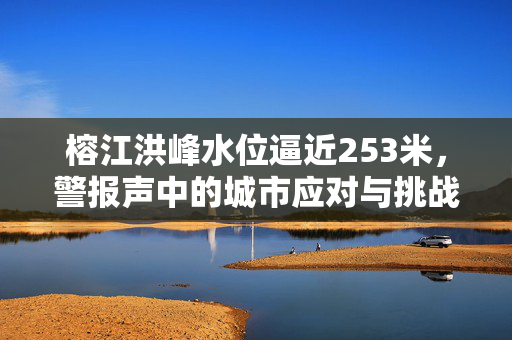 榕江洪峰水位逼近253米，警报声中的城市应对与挑战