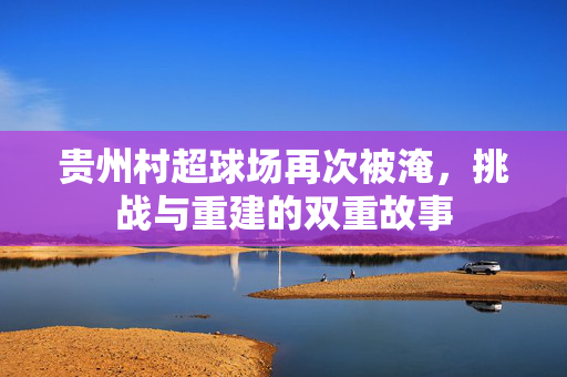 贵州村超球场再次被淹，挑战与重建的双重故事
