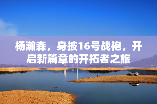 杨瀚森，身披16号战袍，开启新篇章的开拓者之旅