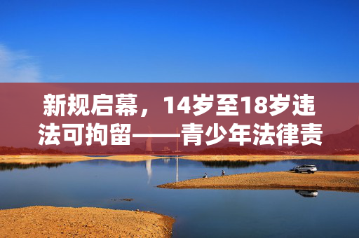 新规启幕，14岁至18岁违法可拘留——青少年法律责任的新篇章