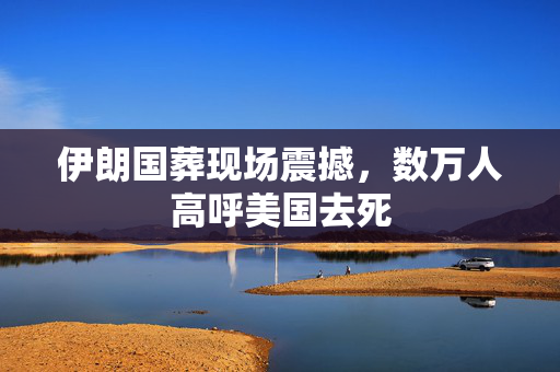 伊朗国葬现场震撼，数万人高呼美国去死