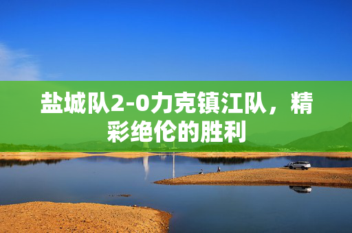 盐城队2-0力克镇江队，精彩绝伦的胜利