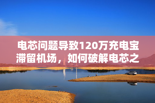 电芯问题导致120万充电宝滞留机场，如何破解电芯之困？