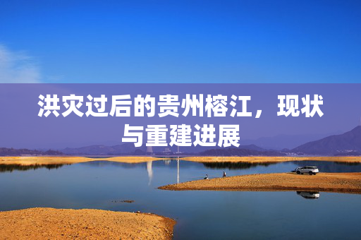 洪灾过后的贵州榕江，现状与重建进展