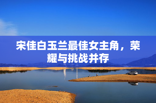 宋佳白玉兰最佳女主角，荣耀与挑战并存