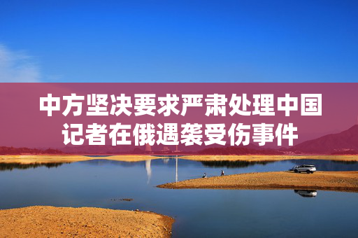 中方坚决要求严肃处理中国记者在俄遇袭受伤事件