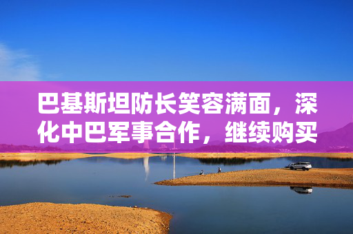 巴基斯坦防长笑容满面，深化中巴军事合作，继续购买中国装备