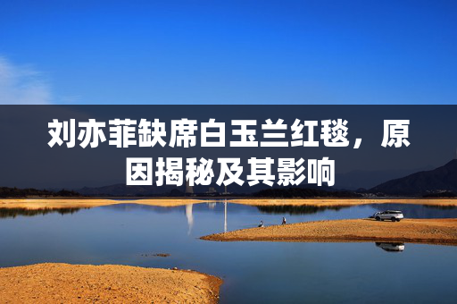 刘亦菲缺席白玉兰红毯，原因揭秘及其影响