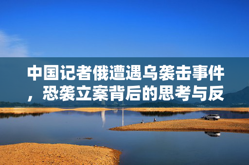 中国记者俄遭遇乌袭击事件，恐袭立案背后的思考与反思