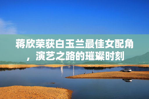 蒋欣荣获白玉兰最佳女配角，演艺之路的璀璨时刻