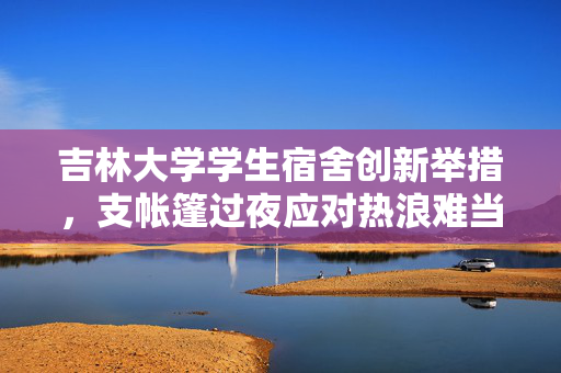 吉林大学学生宿舍创新举措，支帐篷过夜应对热浪难当