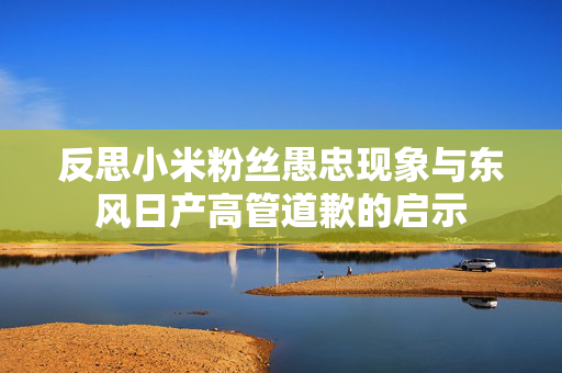 反思小米粉丝愚忠现象与东风日产高管道歉的启示