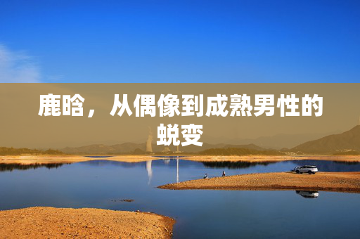 鹿晗，从偶像到成熟男性的蜕变