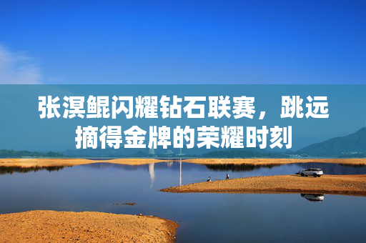 张溟鲲闪耀钻石联赛，跳远摘得金牌的荣耀时刻