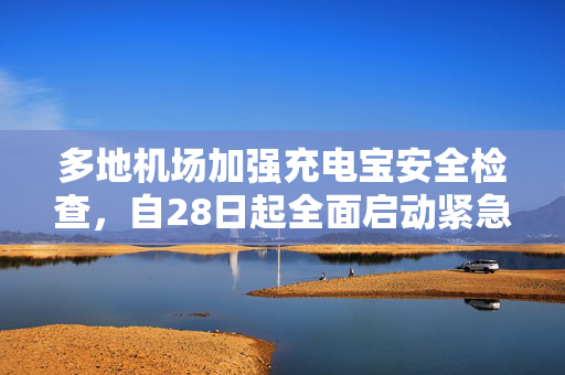 多地机场加强充电宝安全检查，自28日起全面启动紧急措施