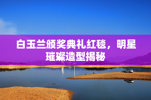 白玉兰颁奖典礼红毯，明星璀璨造型揭秘