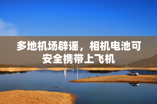 多地机场辟谣，相机电池可安全携带上飞机