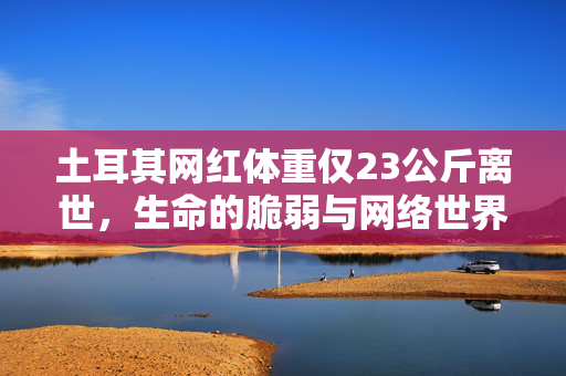 土耳其网红体重仅23公斤离世，生命的脆弱与网络世界的反思