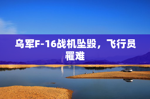 乌军F-16战机坠毁，飞行员罹难