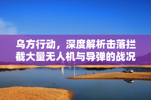 乌方行动，深度解析击落拦截大量无人机与导弹的战况