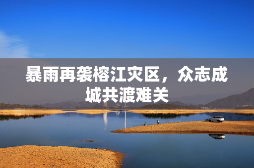 暴雨再袭榕江灾区，众志成城共渡难关