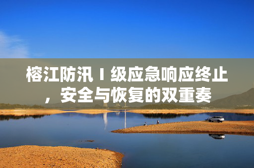 榕江防汛Ⅰ级应急响应终止，安全与恢复的双重奏