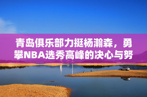 青岛俱乐部力挺杨瀚森，勇攀NBA选秀高峰的决心与努力
