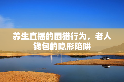 养生直播的围猎行为，老人钱包的隐形陷阱