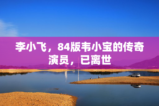 李小飞，84版韦小宝的传奇演员，已离世