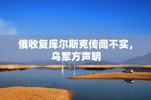 俄收复库尔斯克传闻不实，乌军方声明