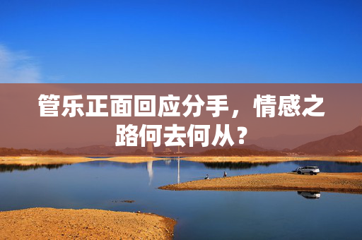 管乐正面回应分手，情感之路何去何从？
