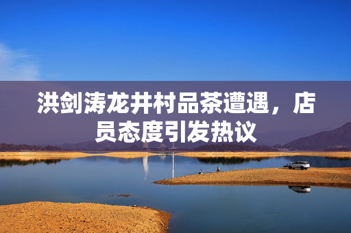 洪剑涛龙井村品茶遭遇，店员态度引发热议